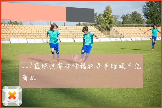 U17篮球世界杯转播权争夺暗藏千亿商机