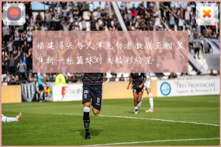 福建浔兴与天津先行者激战正酣 聚焦新一轮篮球对决精彩纷呈