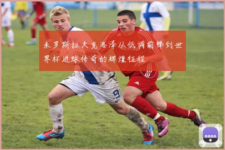 米罗斯拉夫克洛泽从低调前锋到世界杯进球传奇的辉煌征程