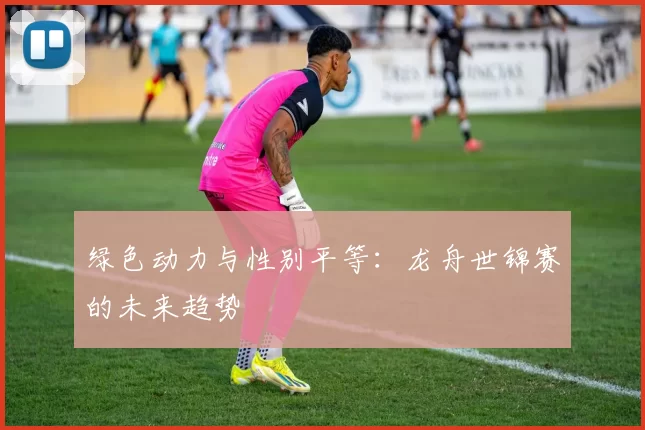 绿色动力与性别平等：龙舟世锦赛的未来趋势