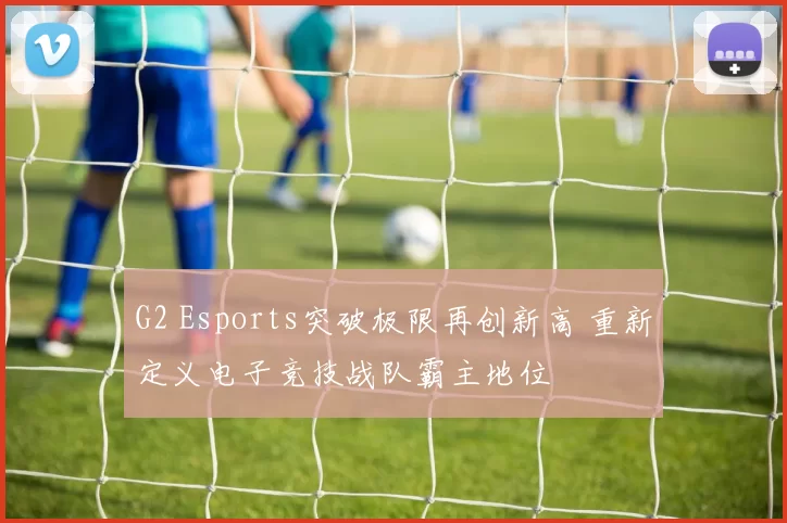G2 Esports突破极限再创新高 重新定义电子竞技战队霸主地位