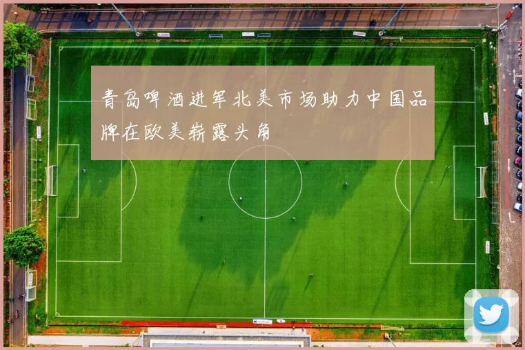 青岛啤酒进军北美市场助力中国品牌在欧美崭露头角