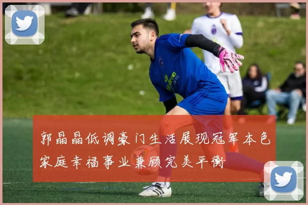 郭晶晶低调豪门生活展现冠军本色家庭幸福事业兼顾完美平衡