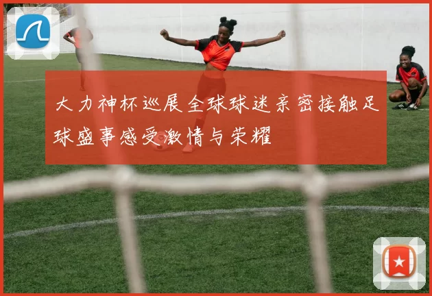 大力神杯巡展全球球迷亲密接触足球盛事感受激情与荣耀