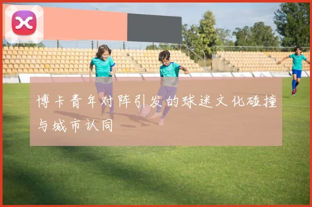 博卡青年对阵引发的球迷文化碰撞与城市认同
