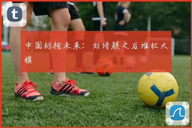 中国标枪未来：刘诗颖之后谁扛大旗