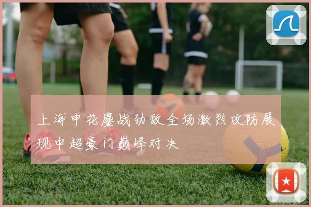 上海申花鏖战劲敌全场激烈攻防展现中超豪门巅峰对决