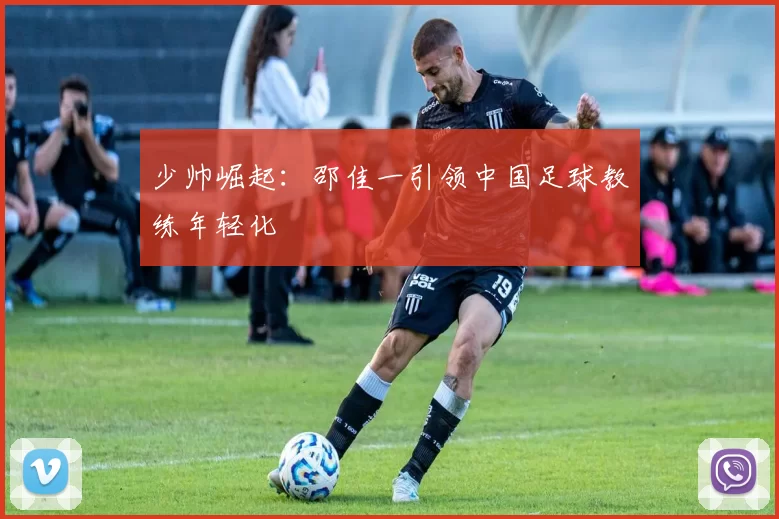 少帅崛起：邵佳一引领中国足球教练年轻化