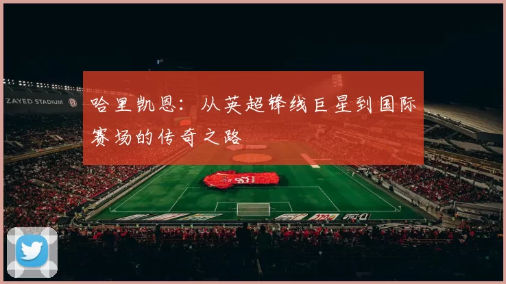 哈里凯恩：从英超锋线巨星到国际赛场的传奇之路