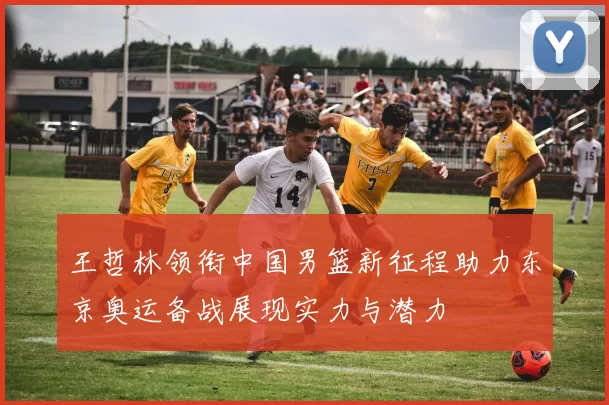 王哲林领衔中国男篮新征程助力东京奥运备战展现实力与潜力