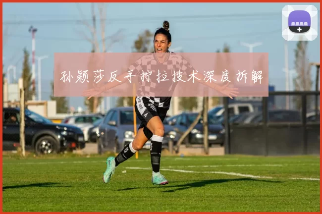 孙颖莎反手拧拉技术深度拆解