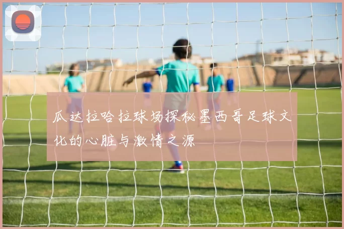 瓜达拉哈拉球场探秘墨西哥足球文化的心脏与激情之源